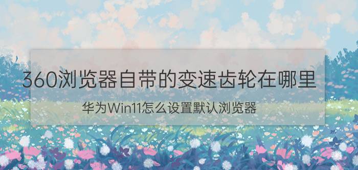 360浏览器自带的变速齿轮在哪里 华为Win11怎么设置默认浏览器？